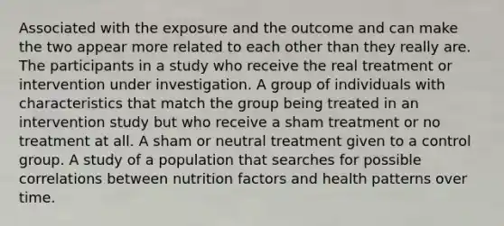 Associated with the exposure and the outcome and can make the two appear more related to each other than they really are. The participants in a study who receive the real treatment or intervention under investigation. A group of individuals with characteristics that match the group being treated in an intervention study but who receive a sham treatment or no treatment at all. A sham or neutral treatment given to a control group. A study of a population that searches for possible correlations between nutrition factors and health patterns over time.