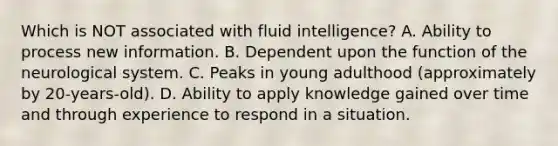 Which is NOT associated with fluid intelligence? A. Ability to process new information. B. Dependent upon the function of the neurological system. C. Peaks in young adulthood (approximately by 20-years-old). D. Ability to apply knowledge gained over time and through experience to respond in a situation.