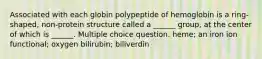 Associated with each globin polypeptide of hemoglobin is a ring-shaped, non-protein structure called a ______ group, at the center of which is ______. Multiple choice question. heme; an iron ion functional; oxygen bilirubin; biliverdin