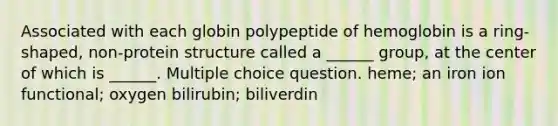 Associated with each globin polypeptide of hemoglobin is a ring-shaped, non-protein structure called a ______ group, at the center of which is ______. Multiple choice question. heme; an iron ion functional; oxygen bilirubin; biliverdin