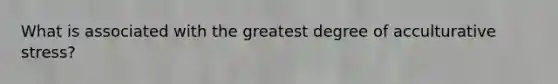 What is associated with the greatest degree of acculturative stress?