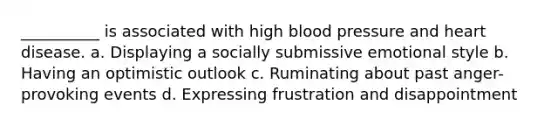 __________ is associated with high blood pressure and heart disease. a. Displaying a socially submissive emotional style b. Having an optimistic outlook c. Ruminating about past anger-provoking events d. Expressing frustration and disappointment