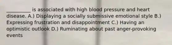 __________ is associated with high blood pressure and heart disease. A.) Displaying a socially submissive emotional style B.) Expressing frustration and disappointment C.) Having an optimistic outlook D.) Ruminating about past anger-provoking events