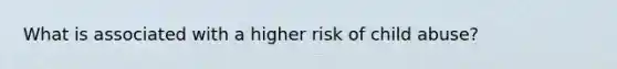 What is associated with a higher risk of child abuse?