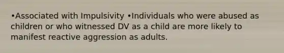 •Associated with Impulsivity •Individuals who were abused as children or who witnessed DV as a child are more likely to manifest reactive aggression as adults.