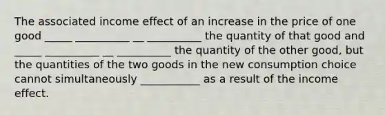 The associated income effect of an increase in the price of one good _____ __________ __ __________ the quantity of that good and _____ __________ __ __________ the quantity of the other good, but the quantities of the two goods in the new consumption choice cannot simultaneously ___________ as a result of the income effect.