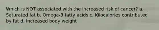 Which is NOT associated with the increased risk of cancer? a. Saturated fat b. Omega-3 fatty acids c. Kilocalories contributed by fat d. Increased body weight