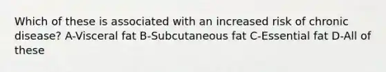 Which of these is associated with an increased risk of chronic disease? A-Visceral fat B-Subcutaneous fat C-Essential fat D-All of these