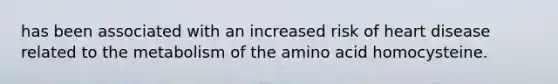 has been associated with an increased risk of heart disease related to the metabolism of the amino acid homocysteine.