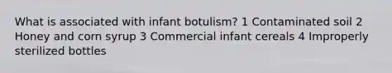 What is associated with infant botulism? 1 Contaminated soil 2 Honey and corn syrup 3 Commercial infant cereals 4 Improperly sterilized bottles