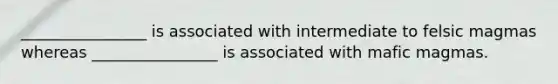 ________________ is associated with intermediate to felsic magmas whereas ________________ is associated with mafic magmas.