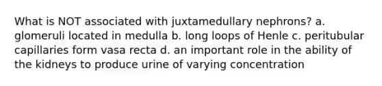 What is NOT associated with juxtamedullary nephrons? a. glomeruli located in medulla b. long loops of Henle c. peritubular capillaries form vasa recta d. an important role in the ability of the kidneys to produce urine of varying concentration