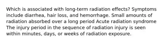 Which is associated with long-term radiation effects? Symptoms include diarrhea, hair loss, and hemorrhage. Small amounts of radiation absorbed over a long period Acute radiation syndrome The injury period in the sequence of radiation injury is seen within minutes, days, or weeks of radiation exposure.