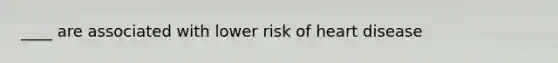 ____ are associated with lower risk of heart disease