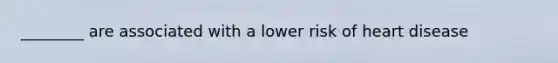 ________ are associated with a lower risk of heart disease