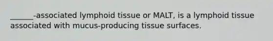 ______-associated lymphoid tissue or MALT, is a lymphoid tissue associated with mucus-producing tissue surfaces.