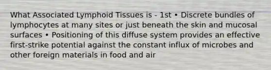 What Associated Lymphoid Tissues is - 1st • Discrete bundles of lymphocytes at many sites or just beneath the skin and mucosal surfaces • Positioning of this diffuse system provides an effective first-strike potential against the constant influx of microbes and other foreign materials in food and air