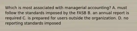 Which is most associated with managerial accounting? A. must follow the standards imposed by the FASB B. an annual report is required C. is prepared for users outside the organization. D. no reporting standards imposed