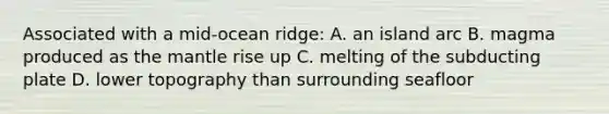 Associated with a mid-ocean ridge: A. an island arc B. magma produced as the mantle rise up C. melting of the subducting plate D. lower topography than surrounding seafloor