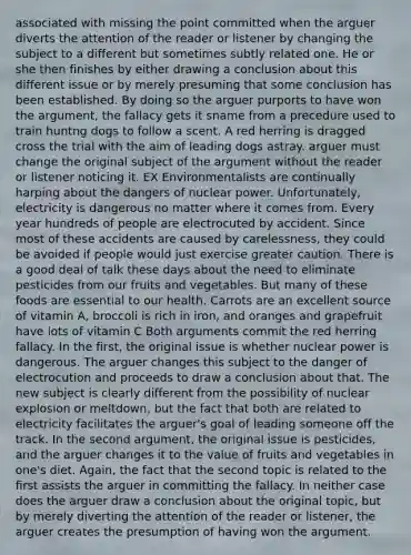 associated with missing the point committed when the arguer diverts the attention of the reader or listener by changing the subject to a different but sometimes subtly related one. He or she then finishes by either drawing a conclusion about this different issue or by merely presuming that some conclusion has been established. By doing so the arguer purports to have won the argument, the fallacy gets it sname from a precedure used to train huntng dogs to follow a scent. A red herring is dragged cross the trial with the aim of leading dogs astray. arguer must change the original subject of the argument without the reader or listener noticing it. EX Environmentalists are continually harping about the dangers of nuclear power. Unfortunately, electricity is dangerous no matter where it comes from. Every year hundreds of people are electrocuted by accident. Since most of these accidents are caused by carelessness, they could be avoided if people would just exercise greater caution. There is a good deal of talk these days about the need to eliminate pesticides from our fruits and vegetables. But many of these foods are essential to our health. Carrots are an excellent source of vitamin A, broccoli is rich in iron, and oranges and grapefruit have lots of vitamin C Both arguments commit the red herring fallacy. In the first, the original issue is whether nuclear power is dangerous. The arguer changes this subject to the danger of electrocution and proceeds to draw a conclusion about that. The new subject is clearly different from the possibility of nuclear explosion or meltdown, but the fact that both are related to electricity facilitates the arguer's goal of leading someone off the track. In the second argument, the original issue is pesticides, and the arguer changes it to the value of fruits and vegetables in one's diet. Again, the fact that the second topic is related to the first assists the arguer in committing the fallacy. In neither case does the arguer draw a conclusion about the original topic, but by merely diverting the attention of the reader or listener, the arguer creates the presumption of having won the argument.