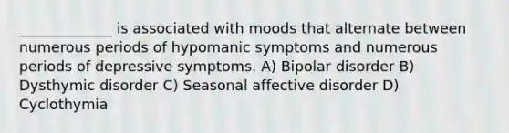 _____________ is associated with moods that alternate between numerous periods of hypomanic symptoms and numerous periods of depressive symptoms. A) Bipolar disorder B) Dysthymic disorder C) Seasonal affective disorder D) Cyclothymia