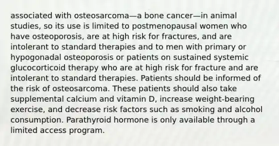 associated with osteosarcoma—a bone cancer—in animal studies, so its use is limited to postmenopausal women who have osteoporosis, are at high risk for fractures, and are intolerant to standard therapies and to men with primary or hypogonadal osteoporosis or patients on sustained systemic glucocorticoid therapy who are at high risk for fracture and are intolerant to standard therapies. Patients should be informed of the risk of osteosarcoma. These patients should also take supplemental calcium and vitamin D, increase weight-bearing exercise, and decrease risk factors such as smoking and alcohol consumption. Parathyroid hormone is only available through a limited access program.