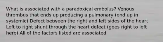 What is associated with a paradoxical embolus? Venous thrombus that ends up producing a pulmonary (end up in systemic) Defect between the right and left sides of the heart Left to right shunt through the heart defect (goes right to left here) All of the factors listed are associated