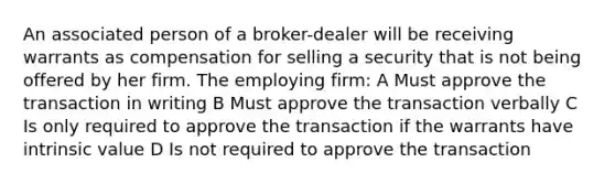 An associated person of a broker-dealer will be receiving warrants as compensation for selling a security that is not being offered by her firm. The employing firm: A Must approve the transaction in writing B Must approve the transaction verbally C Is only required to approve the transaction if the warrants have intrinsic value D Is not required to approve the transaction