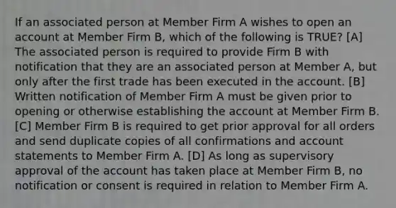 If an associated person at Member Firm A wishes to open an account at Member Firm B, which of the following is TRUE? [A] The associated person is required to provide Firm B with notification that they are an associated person at Member A, but only after the first trade has been executed in the account. [B] Written notification of Member Firm A must be given prior to opening or otherwise establishing the account at Member Firm B. [C] Member Firm B is required to get prior approval for all orders and send duplicate copies of all confirmations and account statements to Member Firm A. [D] As long as supervisory approval of the account has taken place at Member Firm B, no notification or consent is required in relation to Member Firm A.