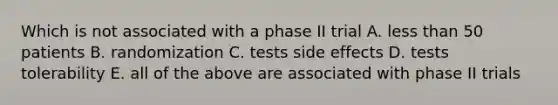 Which is not associated with a phase II trial A. less than 50 patients B. randomization C. tests side effects D. tests tolerability E. all of the above are associated with phase II trials