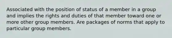 Associated with the position of status of a member in a group and implies the rights and duties of that member toward one or more other group members. Are packages of norms that apply to particular group members.