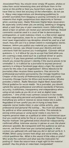 -Associated Press: You should never simply lift quotes, photos or video from social networking sites and attribute them to the name on the profile or feed you found them under. If you don't have time to check the accuracy of the information, do not use it. -Many news organizations are developing guidelines to prohibit journalists from blogging or posting comments on social networks that might compromise their objectivity or fairness when covering news. -Radio Television Digital News Association: Be especially careful when you are writing, tweeting or blogging about a topic that you or your newsroom covers. Editorializing about a topic or person can reveal your personal feelings. Biased comments could be used in a court of law to demonstrate a predisposition, or even malicious intent, in a libel action against the news organization, even for an unrelated story. -Although most news organizations say deception should be used as a last resort, they still use it to a certain extent in investigative stories. However, before you publish any material you acquired in a deceptive manner, you should reveal your identity and seek comments from the sources you investigated. -Common ethical questions: 1. Is it ethical for you to accept free food while you are covering a news event such as a political dinner or sports activity? 2. If you have granted confidentiality to a source, should you reveal the person's identity if the source proves to be unreliable? 3. Is it ethical for a journalist to express personal opinions in a blog or Facebook page about a topic the reporter covers for the news in an organization? -Ethics AdviceLine for Journalists often receives these questions. Free service for professional journalists sponsored by the Chicago Headline Club Chapter of the Society of Professional Journalists and Loyola University Chicago Center for Ethics and Social Justice. SPJ also provides a hotline. -Radio Television Digital News Association: Ethical guideline for social media -"As a journalist, you should uphold the same professional and ethical standards of fairness, accuracy, truthfulness, transparency and independence when using social media as you do on air and on digital news platforms. " -One of the most common concerns in the media involves separating personal and professional material. 1. NPR: Everything you write or receive on social media site is public. Regardless of how careful you are in trying to keep them separate (social media sites), in your online activity, your professional and personal life overlap ... You must not advocate for political or other polarizing issues online. This extends to joining online groups or using social media in any form to express personal views on a political or other controversial issue that you could not write for the air or post. 2. Roanoke Times and Poynter Institute: Info gathered online should be independently confirmed offline. Interview sources in person or over the phone whenever possible. Be transparent with the audience as well as sources. Let them know how you contacted people, in what context you gathered info and how you did or did not verify it. 3. RTDNA: When using content from blogs and social media, ask critical questions like: -What is the source of the video or photo? Who wrote the comment and what was the motivation for posting it? -Does the source have a legal right to the material posted? -Has the photo or video been manipulated?