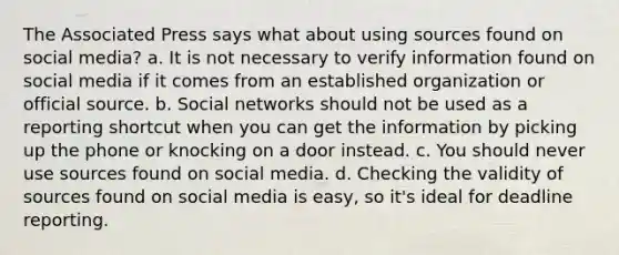 The Associated Press says what about using sources found on social media? a. It is not necessary to verify information found on social media if it comes from an established organization or official source. b. Social networks should not be used as a reporting shortcut when you can get the information by picking up the phone or knocking on a door instead. c. You should never use sources found on social media. d. Checking the validity of sources found on social media is easy, so it's ideal for deadline reporting.