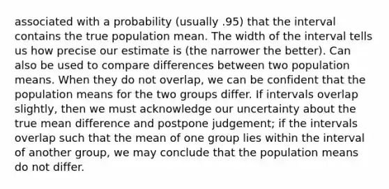 associated with a probability (usually .95) that the interval contains the true population mean. The width of the interval tells us how precise our estimate is (the narrower the better). Can also be used to compare differences between two population means. When they do not overlap, we can be confident that the population means for the two groups differ. If intervals overlap slightly, then we must acknowledge our uncertainty about the true mean difference and postpone judgement; if the intervals overlap such that the mean of one group lies within the interval of another group, we may conclude that the population means do not differ.