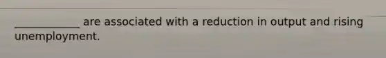 ____________ are associated with a reduction in output and rising unemployment.