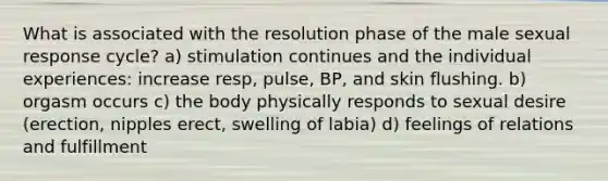 What is associated with the resolution phase of the male sexual response cycle? a) stimulation continues and the individual experiences: increase resp, pulse, BP, and skin flushing. b) orgasm occurs c) the body physically responds to sexual desire (erection, nipples erect, swelling of labia) d) feelings of relations and fulfillment