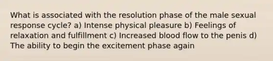 What is associated with the resolution phase of the male sexual response cycle? a) Intense physical pleasure b) Feelings of relaxation and fulfillment c) Increased blood flow to the penis d) The ability to begin the excitement phase again