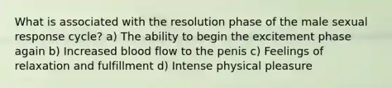 What is associated with the resolution phase of the male sexual response cycle? a) The ability to begin the excitement phase again b) Increased blood flow to the penis c) Feelings of relaxation and fulfillment d) Intense physical pleasure