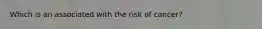 Which is an associated with the risk of cancer?