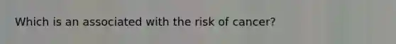 Which is an associated with the risk of cancer?