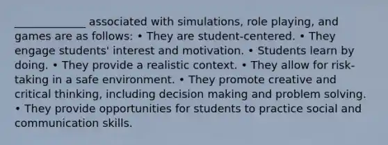 _____________ associated with simulations, role playing, and games are as follows: • They are student-centered. • They engage students' interest and motivation. • Students learn by doing. • They provide a realistic context. • They allow for risk-taking in a safe environment. • They promote creative and critical thinking, including decision making and problem solving. • They provide opportunities for students to practice social and communication skills.