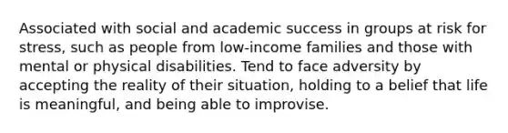 Associated with social and academic success in groups at risk for stress, such as people from low-income families and those with mental or physical disabilities. Tend to face adversity by accepting the reality of their situation, holding to a belief that life is meaningful, and being able to improvise.