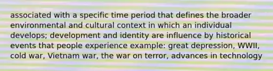 associated with a specific time period that defines the broader environmental and cultural context in which an individual develops; development and identity are influence by historical events that people experience example: great depression, WWII, cold war, Vietnam war, the war on terror, advances in technology