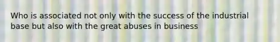 Who is associated not only with the success of the industrial base but also with the great abuses in business