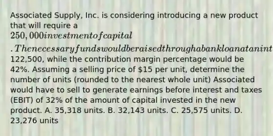 Associated Supply, Inc. is considering introducing a new product that will require a 250,000 investment of capital. The necessary funds would be raised through a bank loan at an interest rate of 8%. The fixed operating costs associated with the product would be122,500, while the contribution margin percentage would be 42%. Assuming a selling price of 15 per unit, determine the number of units (rounded to the nearest whole unit) Associated would have to sell to generate earnings before interest and taxes (EBIT) of 32% of the amount of capital invested in the new product. A. 35,318 units. B. 32,143 units. C. 25,575 units. D. 23,276 units