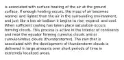 is associated with surface heating of the air at the ground surface. If enough heating occurs, the mass of air becomes warmer and lighter than the air in the surrounding environment, and just like a hot air balloon it begins to rise, expand, and cool. When sufficient cooling has taken place saturation occurs forming clouds. This process is active in the interior of continents and near the equator forming cumulus clouds and or cumulonimbus clouds (thunderstorms). The rain that is associated with the development of thunderstorm clouds is delivered in large amounts over short periods of time in extremely localized areas.