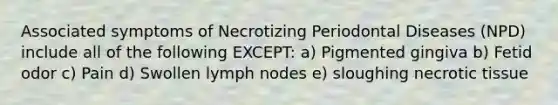 Associated symptoms of Necrotizing Periodontal Diseases (NPD) include all of the following EXCEPT: a) Pigmented gingiva b) Fetid odor c) Pain d) Swollen lymph nodes e) sloughing necrotic tissue