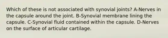 Which of these is not associated with synovial joints? A-Nerves in the capsule around the joint. B-Synovial membrane lining the capsule. C-Synovial fluid contained within the capsule. D-Nerves on the surface of articular cartilage.