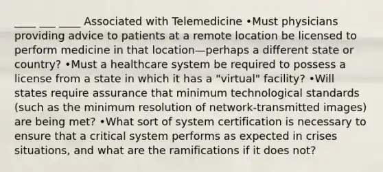 ____ ___ ____ Associated with Telemedicine •Must physicians providing advice to patients at a remote location be licensed to perform medicine in that location—perhaps a different state or country? •Must a healthcare system be required to possess a license from a state in which it has a "virtual" facility? •Will states require assurance that minimum technological standards (such as the minimum resolution of network-transmitted images) are being met? •What sort of system certification is necessary to ensure that a critical system performs as expected in crises situations, and what are the ramifications if it does not?