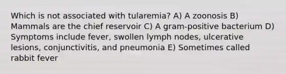 Which is not associated with tularemia? A) A zoonosis B) Mammals are the chief reservoir C) A gram-positive bacterium D) Symptoms include fever, swollen lymph nodes, ulcerative lesions, conjunctivitis, and pneumonia E) Sometimes called rabbit fever